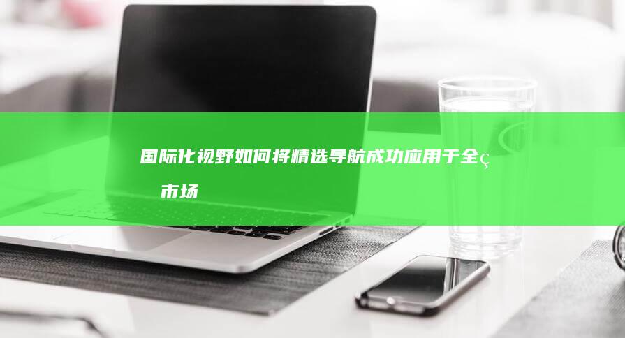 国际化视野：如何将精选导航成功应用于全球市场 (国际化视野是指什么)